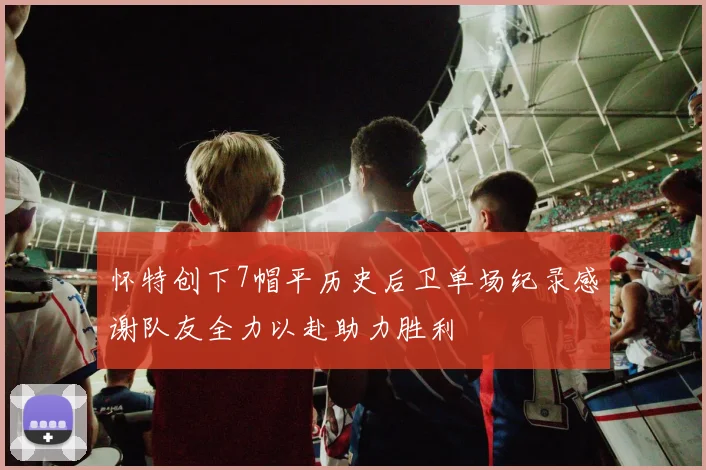 怀特创下7帽平历史后卫单场纪录感谢队友全力以赴助力胜利