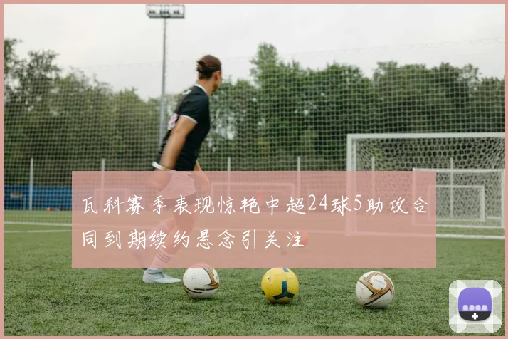 瓦科赛季表现惊艳中超24球5助攻合同到期续约悬念引关注