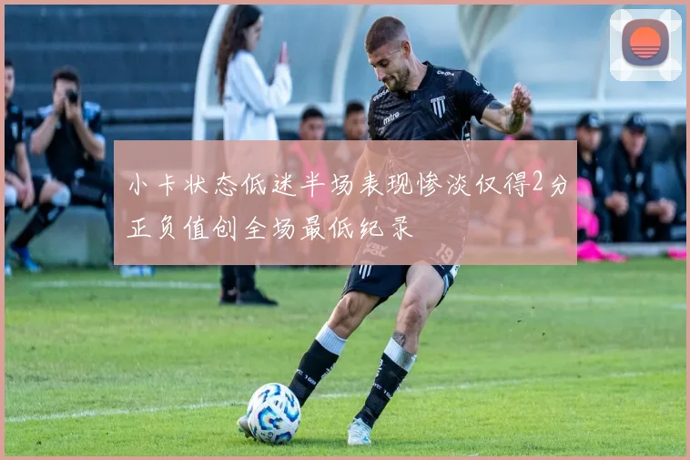 小卡状态低迷半场表现惨淡仅得2分正负值创全场最低纪录
