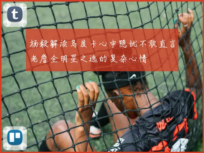 杨毅解读乌度卡心中隐忧不敢直言老詹全明星之选的复杂心情