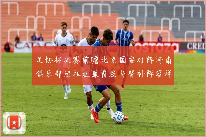 足协杯决赛前瞻北京国安对阵河南俱乐部酒祖杜康首发与替补阵容详解