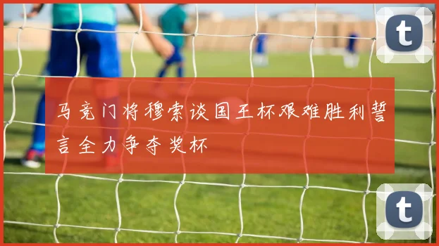 马竞门将穆索谈国王杯艰难胜利誓言全力争夺奖杯