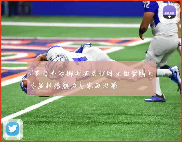 C罗与乔治娜海滨度假时光甜蜜瞬间尽显性感魅力与家庭温馨