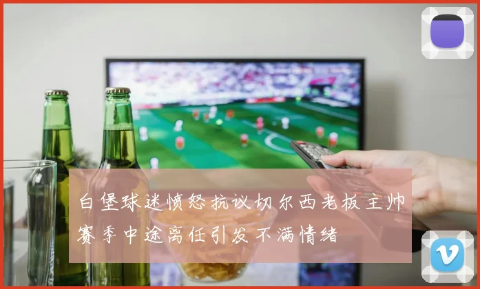 白堡球迷愤怒抗议切尔西老板主帅赛季中途离任引发不满情绪