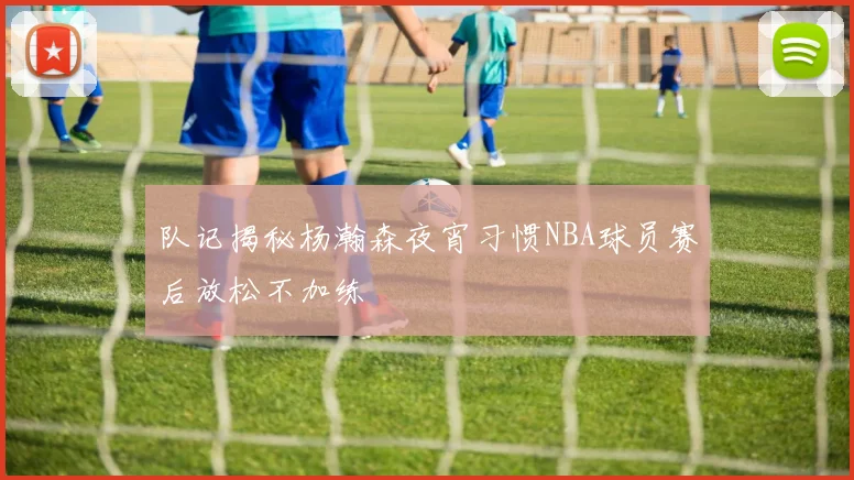 队记揭秘杨瀚森夜宵习惯NBA球员赛后放松不加练