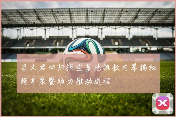 吕文君回归根宝基地执教内幕揭秘跨年聚餐助力推动进程