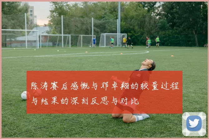 陈涛赛后感慨与邓卓翔的较量过程与结果的深刻反思与对比