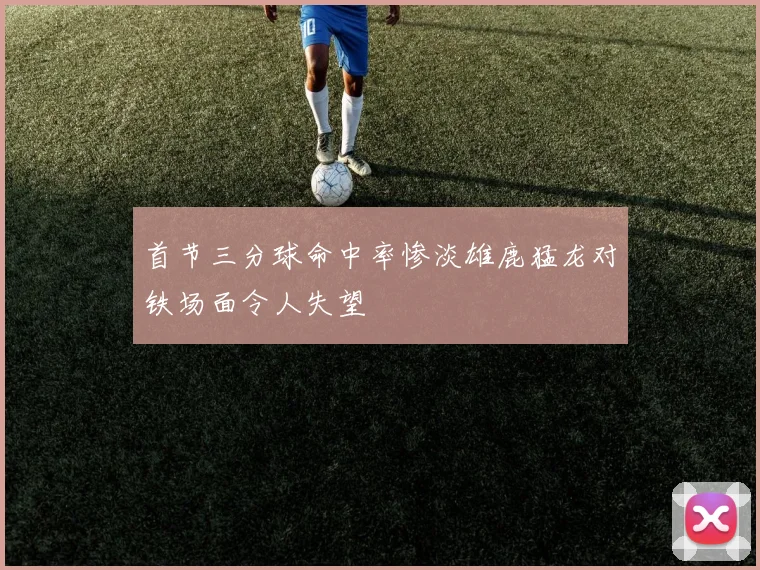 首节三分球命中率惨淡雄鹿猛龙对铁场面令人失望