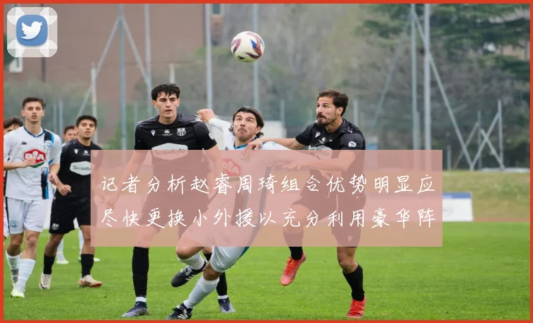 记者分析赵睿周琦组合优势明显应尽快更换小外援以充分利用豪华阵容