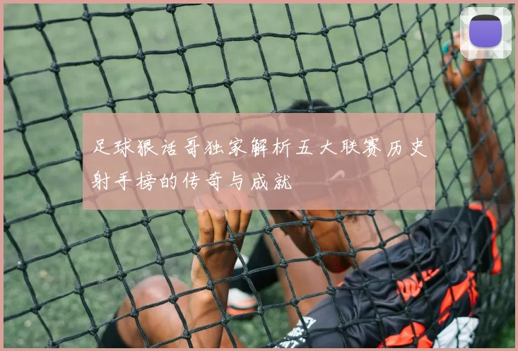 足球狠话哥独家解析五大联赛历史射手榜的传奇与成就