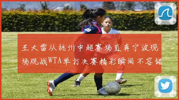 王大雷从杭州中超赛场直奔宁波现场观战WTA单打决赛精彩瞬间不容错过