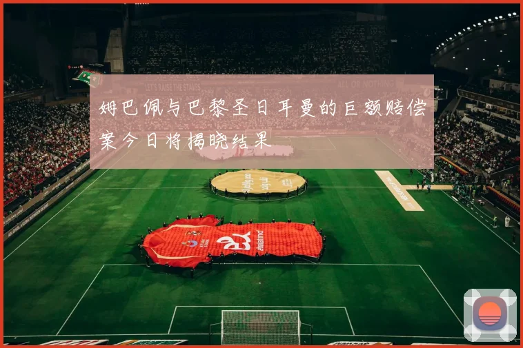 姆巴佩与巴黎圣日耳曼的巨额赔偿案今日将揭晓结果