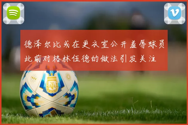 德泽尔比或在更衣室公开羞辱球员此前对格林伍德的做法引发关注