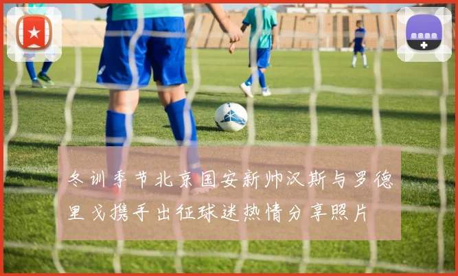 冬训季节北京国安新帅汉斯与罗德里戈携手出征球迷热情分享照片