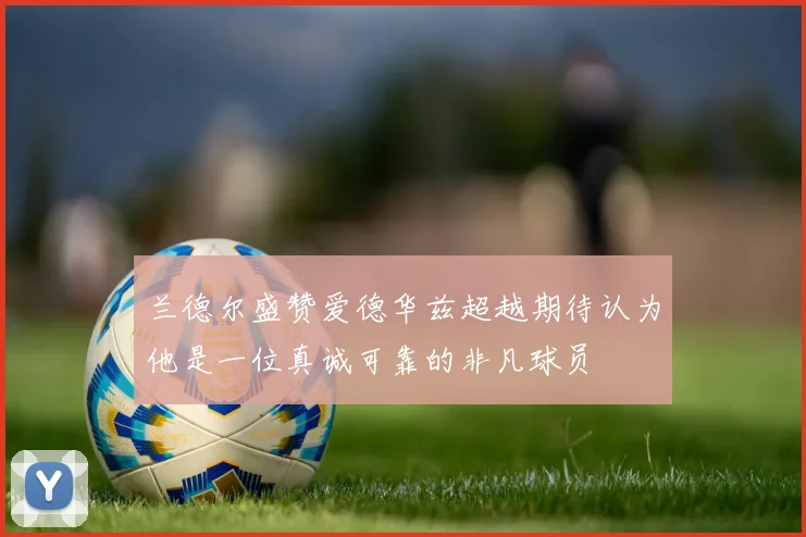 兰德尔盛赞爱德华兹超越期待认为他是一位真诚可靠的非凡球员