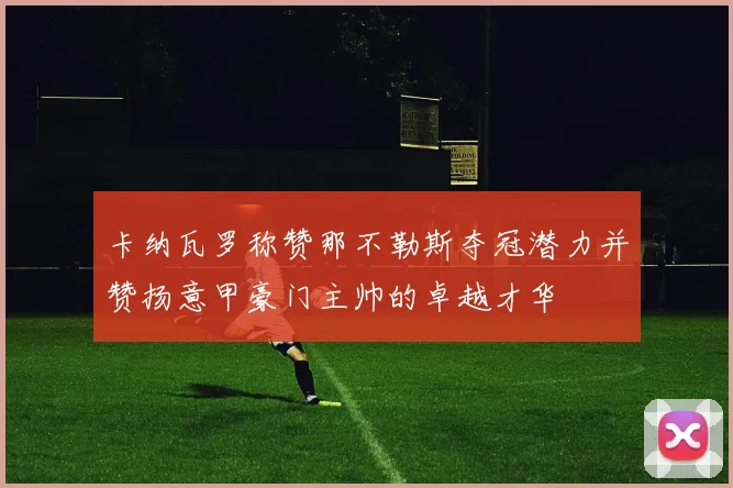 卡纳瓦罗称赞那不勒斯夺冠潜力并赞扬意甲豪门主帅的卓越才华