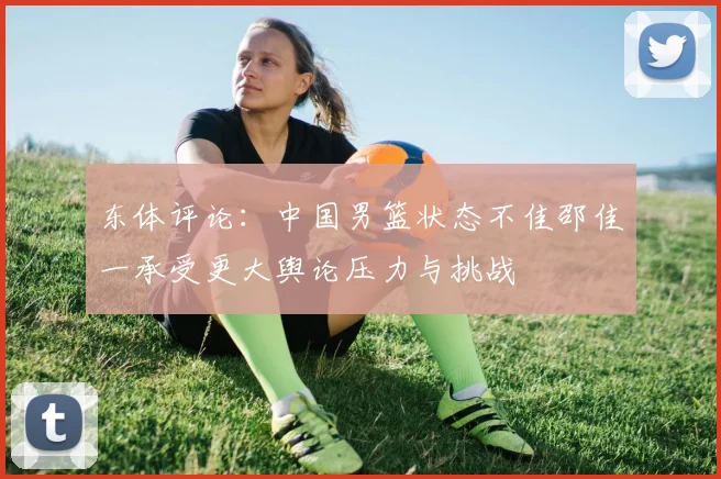 东体评论：中国男篮状态不佳邵佳一承受更大舆论压力与挑战