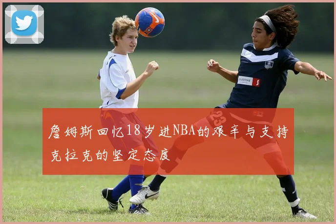 詹姆斯回忆18岁进NBA的艰辛与支持克拉克的坚定态度