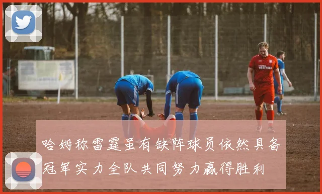 哈姆称雷霆虽有缺阵球员依然具备冠军实力全队共同努力赢得胜利