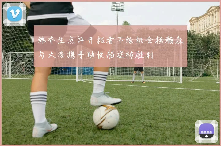 韩乔生点评开拓者不给机会杨瀚森与大洛携手助快船逆转胜利