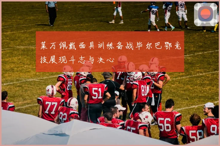 莱万佩戴面具训练备战毕尔巴鄂竞技展现斗志与决心