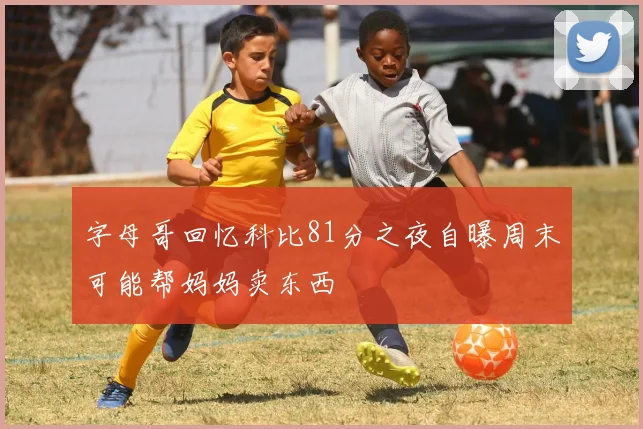 字母哥回忆科比81分之夜自曝周末可能帮妈妈卖东西