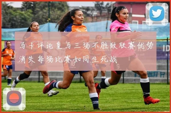马卡评论皇马三场不胜致联赛优势消失每场比赛如同生死战