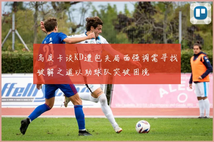 乌度卡谈KD遭包夹局面强调需寻找破解之道以助球队突破困境