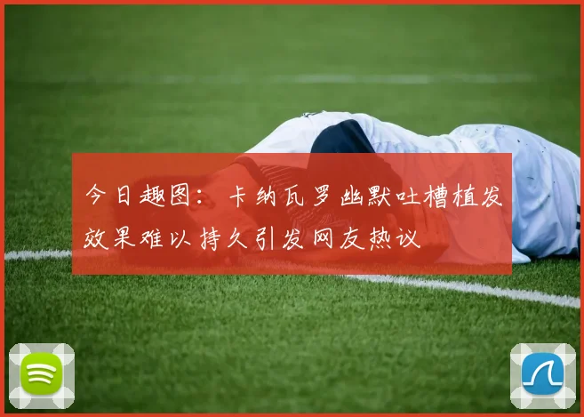 今日趣图：卡纳瓦罗幽默吐槽植发效果难以持久引发网友热议