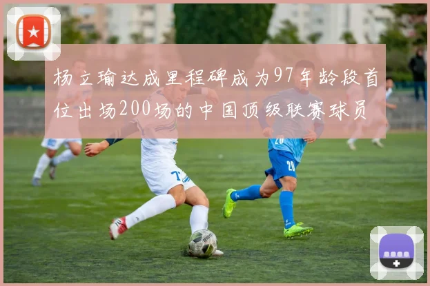 杨立瑜达成里程碑成为97年龄段首位出场200场的中国顶级联赛球员