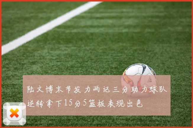 陆文博末节发力两记三分助力球队逆转拿下15分5篮板表现出色