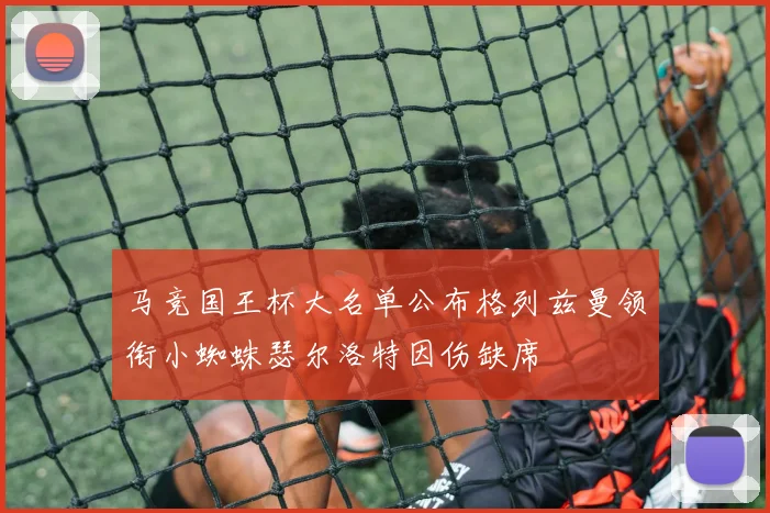 马竞国王杯大名单公布格列兹曼领衔小蜘蛛瑟尔洛特因伤缺席