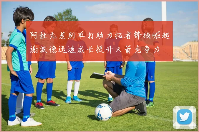 阿杜无差别单打助力拓者锋线崛起谢泼德迅速成长提升火箭竞争力