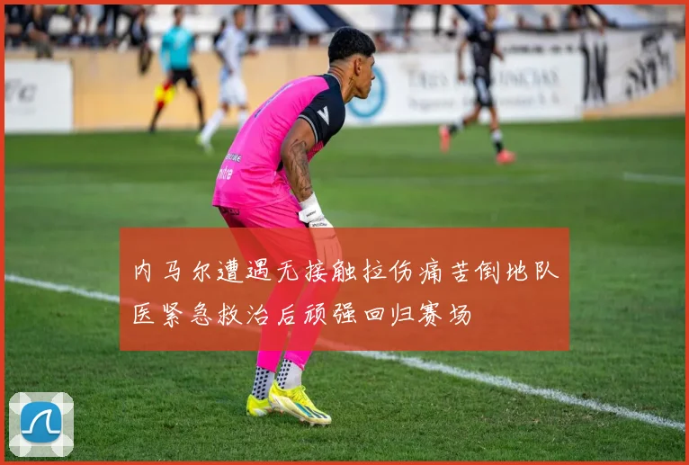 内马尔遭遇无接触拉伤痛苦倒地队医紧急救治后顽强回归赛场