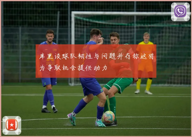 库里谈球队韧性与问题并存称这将为争取机会提供动力