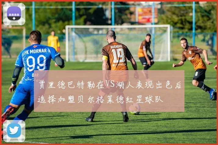 贾里德巴特勒在VS湖人表现出色后选择加盟贝尔格莱德红星球队