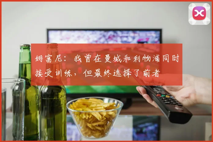 姆富尼：我曾在曼城和利物浦同时接受训练，但最终选择了前者