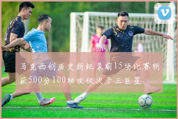 马克西创历史新纪录前15场比赛斩获500分100助攻仅次于三巨星
