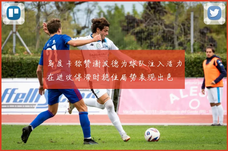 乌度卡称赞谢泼德为球队注入活力在进攻停滞时稳住局势表现出色