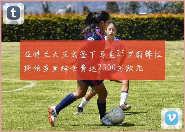 亚特兰大正式签下马竞25岁前锋拉斯帕多里转会费达2300万欧元